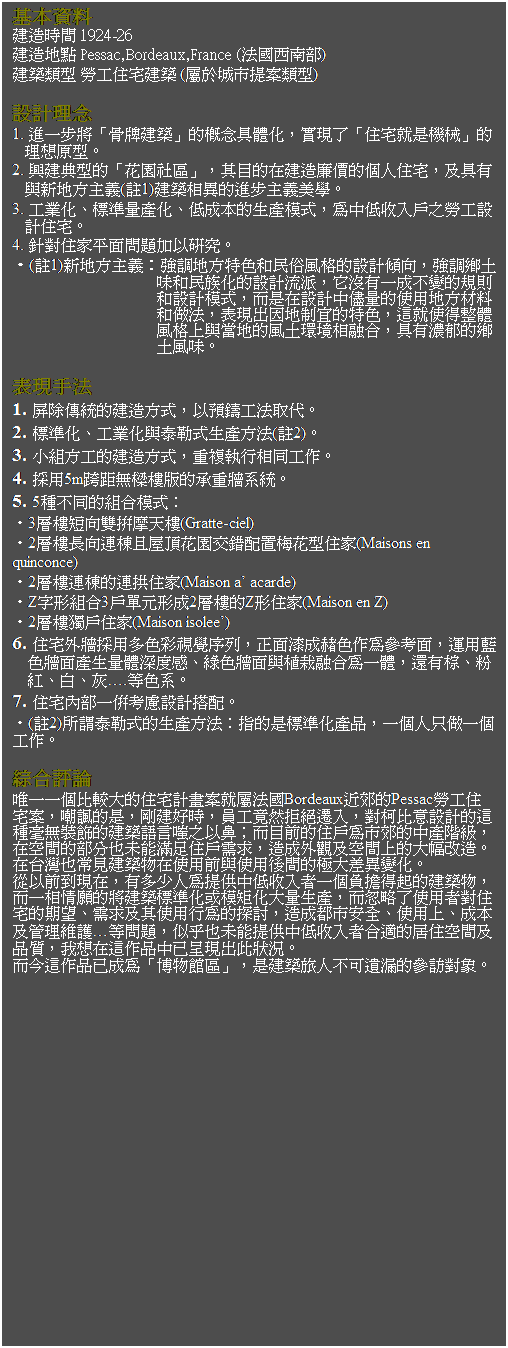 ��r���: �򥻸��
�سy�ɶ� 1924-26
�سy�a�I Pessac,Bordeaux,France (�k���n��)
�ؿv���� �Ҥu���v�ؿv (�ݩ󫰥���������)
&nbsp;
�]�p�z�� 
1. �i�@�B�N�u���P�ؿv�v����������ơA��{�F�u���v�N�O����v���z�Q�쫬�C
2. ���ب嫬���u�����ϡv�A��ت��b�سy�G�����ӤH���v�A�Ψ㦳�P�s�a��D�q(��1)�ؿv�۲����i�B�D�q���ǡC
3. �u�~�ơB�зǶq���ơB�C�������Ͳ��Ҧ��A�����C���J�ᤧ�Ҥu�]�p���v�C
4. �w����a�������D�[�H��s�C
�E(��1)�s�a��D�q�G�j�զa��S��M���U���檺�]�p�ɦV�A�j�նm�g���M���ڤƪ��]�p�y���A���S���@�����ܪ��W�h�M�]�p�Ҧ��A�ӬO�b�]�p�����q���ϥΦa����ƩM���k�A���{�X�]�a��y���S��A�o�N�ϱo���魷��W�P���a�����g���ҬۿĦX�A�㦳�@�����m�g�����C
&nbsp;
���{��k&nbsp; 
1. �̰��ǲΪ��سy�覡�A�H�wű�u�k���N�C
2. �зǤơB�u�~�ƻP���Ǧ��Ͳ���k(��2)�C
3. �p�դ�u���سy�覡�A���ư���ۦP�u�@�C
4. �ĥ�5m��Z�L�ټӪ����ӭ���t�ΡC
5. 5�ؤ��P���զX�Ҧ��G
�E3�h�ӵu�V�������Ѽ�(Gratte-ciel)
�E2�h�Ӫ��V�s�ɥB�γ�������t�m���᫬���a(Maisons en quinconce)
�E2�h�ӳs�ɪ��s�����a(Maison a�� acarde)
�EZ�r�βզX3��椸�Φ�2�h�Ӫ�Z�Φ��a(Maison en Z)
�E2�h�ӿW����a(Maison isolee��)
6. ���v�~��ĥΦh��m��ı�ǦC�A�����������@���Ѧҭ��A�B���Ŧ��𭱲��Ͷq��`�׷P�B����𭱻P�Ӯ�ĦX���@��A�٦��ġB�����B�աB�ǡK.����t�C
7. ���v�����@�֦Ҽ{�]�p�f�t�C
�E(��2)�ҿ׮��Ǧ����Ͳ���k�G�����O�зǤƲ��~�A�@�ӤH�u���@�Ӥu�@�C
&nbsp;
��X����
�ߤ@�@�Ӥ���j�����v�p�e�״N�ݪk��Bordeaux�񭥪�Pessac�Ҥu���v�סA�J�ت��O�A��ئn�ɡA���u���M�ڵ��E�J�A��_��N�]�p���o�ز@�L�˹����ؿv�y���ᤧ�H��F�ӥثe�����ᬰ�������������šA�b�Ŷ��������]���ມ������ݨD�A�y���~�[�ΪŶ��W���j�T��y�C�b�x�W�]�`���ؿv���b�ϥΫe�P�ϥΫᶡ�����j�t���ܤơC
�q�H�e��{�b�A���h�֤H�����Ѥ��C���J�̤@�ӭt��o�_���ؿv���A�Ӥ@�۱��@���N�ؿv�зǤƩμүx�Ƥj�q�Ͳ��A�ө����F�ϥΪ̹���v������B�ݨD�Ψ�ϥΦ欰�����Q�A�y�������w���B�ϥΤW�B�����κ޲z���@�K�����D�A���G�]���ണ�Ѥ��C���J�̦X�A���~���Ŷ��Ϋ~��A�ڷQ�b�o�@�~���w�e�{�X�����p�C
�Ӥ��o�@�~�w�����u�ժ��]�ϡv�A�O�ؿv�ȤH���i��|���ѳX��H�C
&nbsp;
&nbsp;
