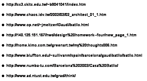 ��r���: ��&nbsp;http://cc3.ckitc.edu.tw/~b9041041/index.htm
��&nbsp;http://www.chaos.idv.tw/2002/02/02_architect_01_1.htm
��&nbsp;http://www.op.net/~jmeltzer/Gaudi/batllo.html
��&nbsp;http://140.125.151.167/hwd/design%20homework--four/new_page_1.htm
��&nbsp;http://home.kimo.com.tw/greenart.tw/my%20thoughts006.htm
��&nbsp;http://www.bluffton.edu/~sullivanm/spain/barcelona/gaudibatllo/batllo.html
��&nbsp;http://www.numba-tu.com/Barcelona%202002/Casa%20Batllo/
��&nbsp;http://www.ad.ntust.edu.tw/grad/think/

