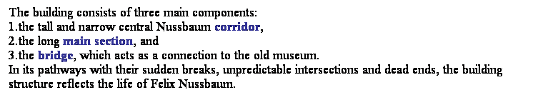 ��r���: The building consists of three main components: 
1.the tall and narrow central Nussbaum corridor, 
2.the long main section, and 
3.the bridge, which acts as a connection to the old museum.
In its pathways with their sudden breaks, unpredictable intersections and dead ends, the building structure reflects the life of Felix Nussbaum. 
