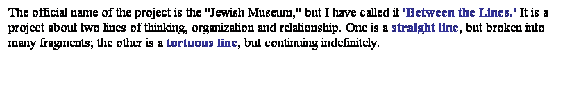 ��r���: The official name of the project is the "Jewish Museum," but I have called it 'Between the Lines.' It is a project about two lines of thinking, organization and relationship. One is a straight line, but broken into many fragments; the other is a tortuous line, but continuing indefinitely. 

