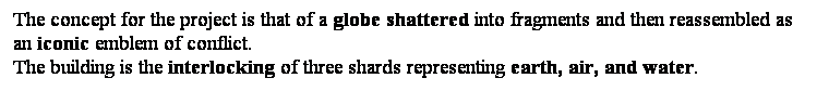 ��r���: The concept for the project is that of a globe shattered into fragments and then reassembled as an iconic emblem of conflict. &nbsp; 
The building is the interlocking of three shards representing earth, air, and water. 

