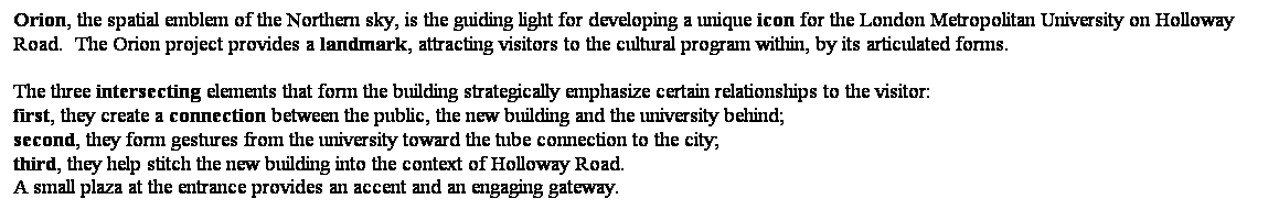 ��r���: Orion, the spatial emblem of the Northern sky, is the guiding light for developing a unique icon for the London Metropolitan University on Holloway Road.&nbsp; The Orion project provides a landmark, attracting visitors to the cultural program within, by its articulated forms.

The three intersecting elements that form the building strategically emphasize certain relationships to the visitor: 
first, they create a connection between the public, the new building and the university behind; 
second, they form gestures from the university toward the tube connection to the city; 
third, they help stitch the new building into the context of Holloway Road.&nbsp; 
A small plaza at the entrance provides an accent and an engaging gateway. 

&nbsp;
