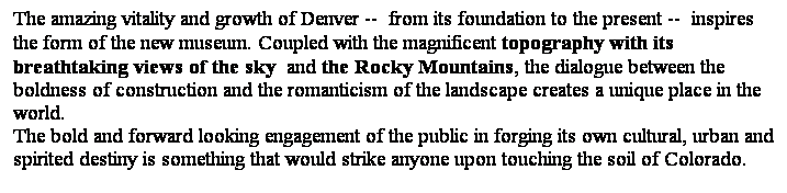 ��r���: The amazing vitality and growth of Denver -- from its foundation to the present -- inspires the form of the new museum. Coupled with the magnificent topography with its breathtaking views of the sky and the Rocky Mountains, the dialogue between the boldness of construction and the romanticism of the landscape creates a unique place in the world. 
The bold and forward looking engagement of the public in forging its own cultural, urban and spirited destiny is something that would strike anyone upon touching the soil of Colorado. 
&nbsp;
