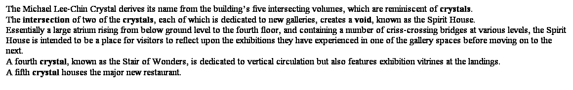 ��r���: The Michael Lee-Chin Crystal derives its name from the building��s five intersecting volumes, which are reminiscent of crystals.&nbsp; 
The intersection of two of the crystals, each of which is dedicated to new galleries, creates a void, known as the Spirit House.&nbsp; 
Essentially a large atrium rising from below ground level to the fourth floor, and containing a number of criss-crossing bridges at various levels, the Spirit House is intended to be a place for visitors to reflect upon the exhibitions they have experienced in one of the gallery spaces before moving on to the next.&nbsp; 
A fourth crystal, known as the Stair of Wonders, is dedicated to vertical circulation but also features exhibition vitrines at the landings.&nbsp; 
A fifth crystal houses the major new restaurant. 
&nbsp;
