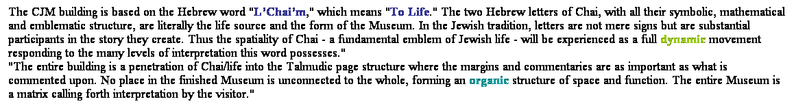 ��r���: The CJM building is based on the Hebrew word "L��Chai��m," which means "To Life." The two Hebrew letters of Chai, with all their symbolic, mathematical and emblematic structure, are literally the life source and the form of the Museum. In the Jewish tradition, letters are not mere signs but are substantial participants in the story they create. Thus the spatiality of Chai - a fundamental emblem of Jewish life - will be experienced as a full dynamic movement responding to the many levels of interpretation this word possesses." 
"The entire building is a penetration of Chai/life into the Talmudic page structure where the margins and commentaries are as important as what is commented upon. No place in the finished Museum is unconnected to the whole, forming an organic structure of space and function. The entire Museum is a matrix calling forth interpretation by the visitor." 
&nbsp;
