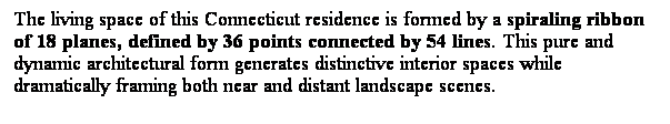 ��r���: The living space of this Connecticut residence is formed by a spiraling ribbon of 18 planes, defined by 36 points connected by 54 lines. This pure and dynamic architectural form generates distinctive interior spaces while dramatically framing both near and distant landscape scenes. 
