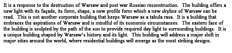 ��r���: It is a response to the destruction of Warsaw and post war Russian reconstruction. &nbsp;The building offers a new light with its fa&ccedil;ade, its form, shape, a new profile form which a new skyline of Warsaw can be read.&nbsp; This is not another corporate building that keeps Warsaw as a tabula rasa.&nbsp; It is a building that embraces the aspirations of Warsaw and is mindful of its economic circumstances. &nbsp;The eastern face of the building is sculpted by the path of the sun to provide required day light to surrounding buildings.&nbsp; It is a unique building shaped by Warsaw��s history and its light. &nbsp;This building will address a major shift in major cities around the world, where residential buildings will emerge as the most striking designs. 
&nbsp;
