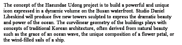 ��r���: The concept of the Haeundae Udong project is to build a powerful and unique icon expressed in a dynamic volume on the Busan waterfront. Studio Daniel Libeskind will produce five new towers sculpted to express the dramatic beauty and power of the ocean. The curvilinear geometry of the buildings plays with concepts&nbsp;of traditional Korean architecture,&nbsp;often&nbsp;derived&nbsp;from natural beauty such&nbsp;as the grace of an ocean wave, the unique composition of a flower petal, or the wind-filled sails of a ship.&nbsp; 
&nbsp;
&nbsp;
