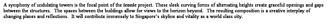 ��r���: A symphony of undulating towers is the focal point of the iconic project. These sleek curving forms of alternating heights create graceful openings and gaps between the structures. &nbsp;The spaces between the buildings allow for views to the horizon beyond. &nbsp;The resulting composition is a creative interplay of changing planes and reflections.&nbsp; It will contribute immensely to Singapore��s skyline and vitality as a world class city. 
&nbsp;
